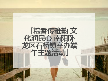 粽香传雅韵 文化润民心 南阳卧龙区石桥镇举办端午主题活动